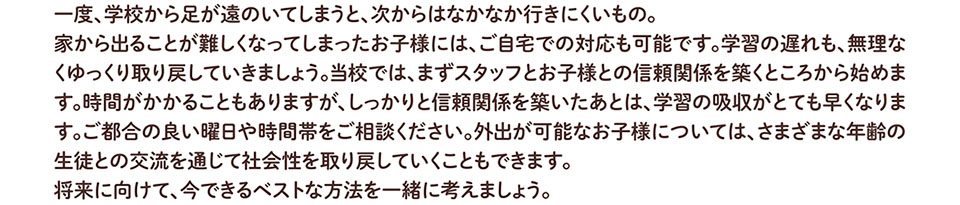 一度、学校から足が遠のいてしまうと、次からはなかなか行きにくいもの。 家から出ることが難しくなってしまったお子様には、ご自宅での対応も可能です。学習の遅れも、無理な くゆっくり取り戻していきましょう。当校では、まずスタッフとお子様との信頼関係を築くところから始めま す。時間がかかることもありますが、しっかりと信頼関係を築いたあとは、学習の吸収がとても早くなりま す。ご都合の良い曜日や時間帯をご相談ください。外出が可能なお子様については、さまざまな年齢の 生徒との交流を通じて社会性を取り戻していくこともできます。 将来に向けて、今できるベストな方法を一緒に考えましょう。