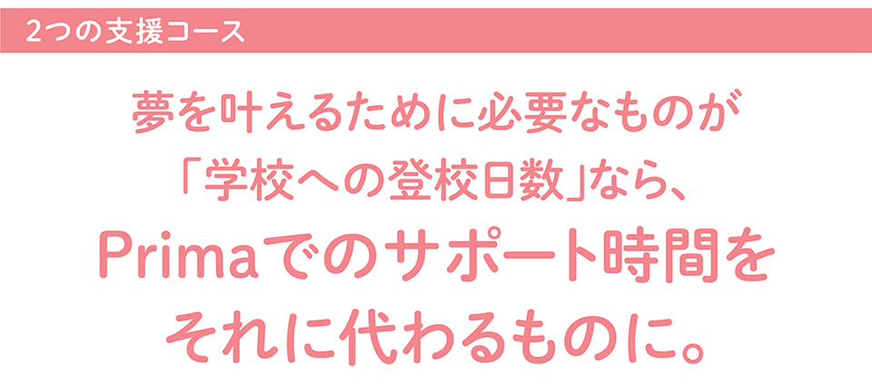 2つの支援コース 夢を叶えるために必要なものが 「学校への登校日数」なら、 Primaでのサポート時間をそれに代わるものに。