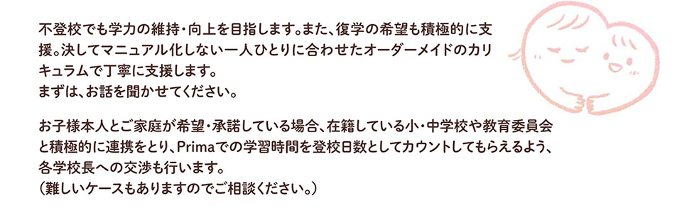 不登校でも学力の維持・向上を目指します。また、復学の希望も積極的に支 援。決してマニュアル化しない一人ひとりに合わせたオーダーメイドのカリ キュラムで丁寧に支援します。 まずは、お話を聞かせてください。 お子様本人とご家庭が希望・承諾している場合、在籍している小・中学校や教育委員会 と積極的に連携をとり、Primaでの学習時間を登校日数としてカウントしてもらえるよう、 各学校長への交渉も行います。 (難しいケースもありますのでご相談ください。)