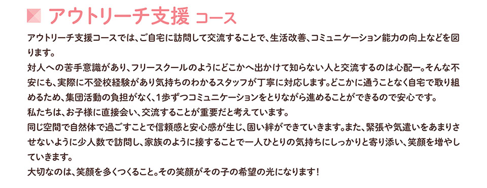 アウトリーチ支援コース アウトリーチ支援コースでは、ご自宅に訪問して交流することで、生活改善、コミュニケーション能力の向上などを図 ります。 対人への苦手意識があり、フリースクールのようにどこかへ出かけて知らない人と交流するのは心配一。そんな不 安にも、実際に不登校経験があり気持ちのわかるスタッフが丁寧に対応します。どこかに通うことなく自宅で取り組 めるため、集団活動の負担がなく、1歩ずつコミュニケーションをとりながら進めることができるので安心です。 私たちは、お子様に直接会い、交流することが重要だと考えています。 同じ空間で自然体で過ごすことで信頼感と安心感が生じ、固い絆ができていきます。また、緊張や気遣いをあまりさ せないように少人数で訪問し、家族のように接することで一人ひとりの気持ちにしっかりと寄り添い、笑顔を増やし ていきます。 大切なのは、笑顔を多くつくること。その笑顔がその子の希望の光になります!