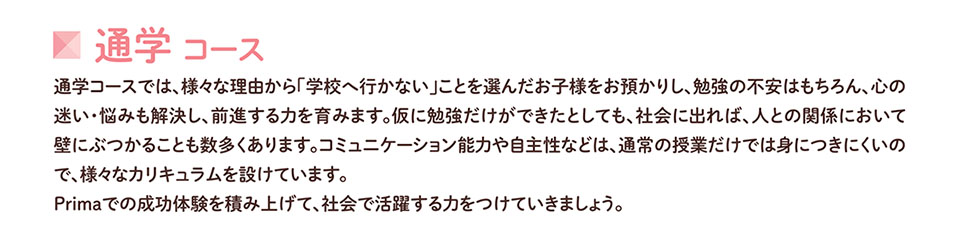 通学コース 通学コースでは、様々な理由から「学校へ行かない」ことを選んだお子様をお預かりし、勉強の不安はもちろん、心の 迷い・悩みも解決し、前進する力を育みます。仮に勉強だけができたとしても、社会に出れば、人との関係において 壁にぶつかることも数多くあります。コミュニケーション能力や自主性などは、通常の授業だけでは身につきにくいの で、様々なカリキュラムを設けています。 Primaでの成功体験を積み上げて、社会で活躍する力をつけていきましょう。