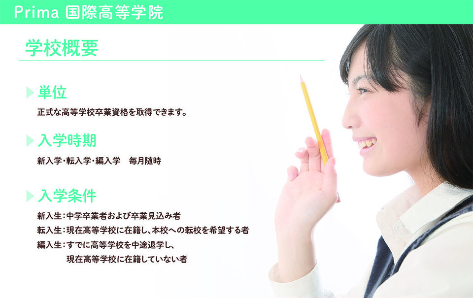 学校概要 単位 正式な高等学校卒業資格を取得できます。 ▼入学時期 新入学・転入学・編入学毎月随時 ▶︎入学条件 新入生:中学卒業者および卒業見込み者 転入生:現在高等学校に在籍し、本校への転校を希望する者 編入生:すでに高等学校を中途退学し、 現在高等学校に在籍していない者