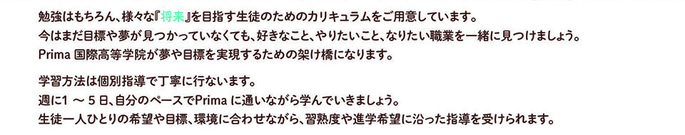 勉強はもちろん、様々な「将来」を目指す生徒のためのカリキュラムをご用意しています。 今はまだ目標や夢が見つかっていなくても、好きなこと、やりたいこと、なりたい職業を一緒に見つけましょう。 Prima 国際高等学院が夢や目標を実現するための架け橋になります。 学習方法は個別指導で丁寧に行ないます。 週に1~5日、自分のペースでPrima に通いながら学んでいきましょう。 生徒一人ひとりの希望や目標、環境に合わせながら、習熟度や進学希望に沿った指導を受けられます。