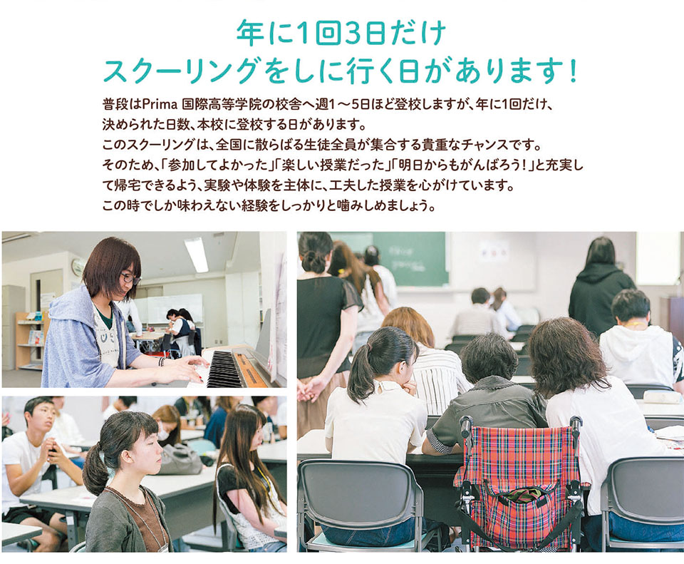 年に1回3日だけ、 スクーリングをしに行く日があります! 普段はPrima 国際高等学院の校舎へ週1~5日ほど登校しますが、年に1回だけ、 決められた日数、本校に登校する日があります。 このスクーリングは、全国に散らばる生徒全員が集合する貴重なチャンスです。 そのため、「参加してよかった」「楽しい授業だった」「明日からもがんばろう!」と充実し て帰宅できるよう、実験や体験を主体に、工夫した授業を心がけています。 この時でしか味わえない経験をしっかりと噛みしめましょう。