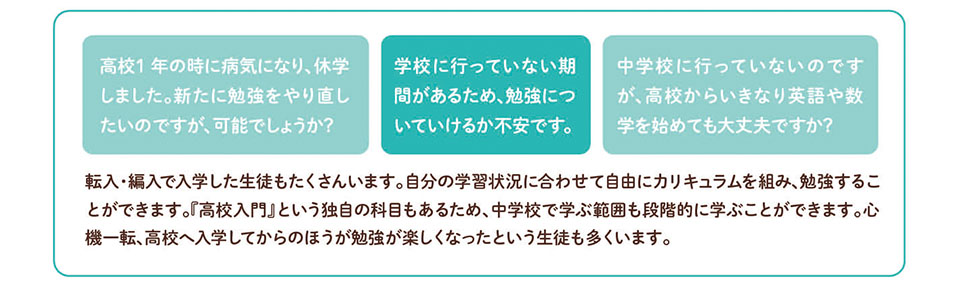Ｑ＆Ａ　高校1年の時に病気になり、休学しました。新たに勉強をやり直したいのですが、可能でしょうか? 学校に行っていない期間があるため、勉強についていけるか不安です。 中学校に行っていないのですが、高校からいきなり英語や数学を始めても大丈夫ですか? 転入・編入で入学した生徒もたくさんいます。自分の学習状況に合わせて自由にカリキュラムを組み、勉強することができます。高校入門』という独自の科目もあるため、中学校で学ぶ範囲も段階的に学ぶことができます。心 機一転、高校へ入学してからのほうが、勉強が楽しくなったという生徒も多くいます。